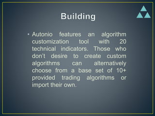 • Autonio features an algorithm
customization tool with 20
technical indicators. Those who
don’t desire to create custom
algorithms can alternatively
choose from a base set of 10+
provided trading algorithms or
import their own.
 