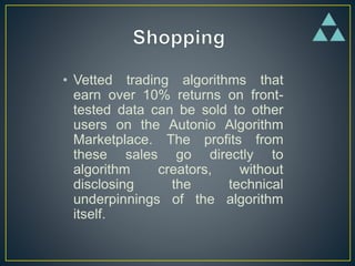 • Vetted trading algorithms that
earn over 10% returns on front-
tested data can be sold to other
users on the Autonio Algorithm
Marketplace. The profits from
these sales go directly to
algorithm creators, without
disclosing the technical
underpinnings of the algorithm
itself.
 