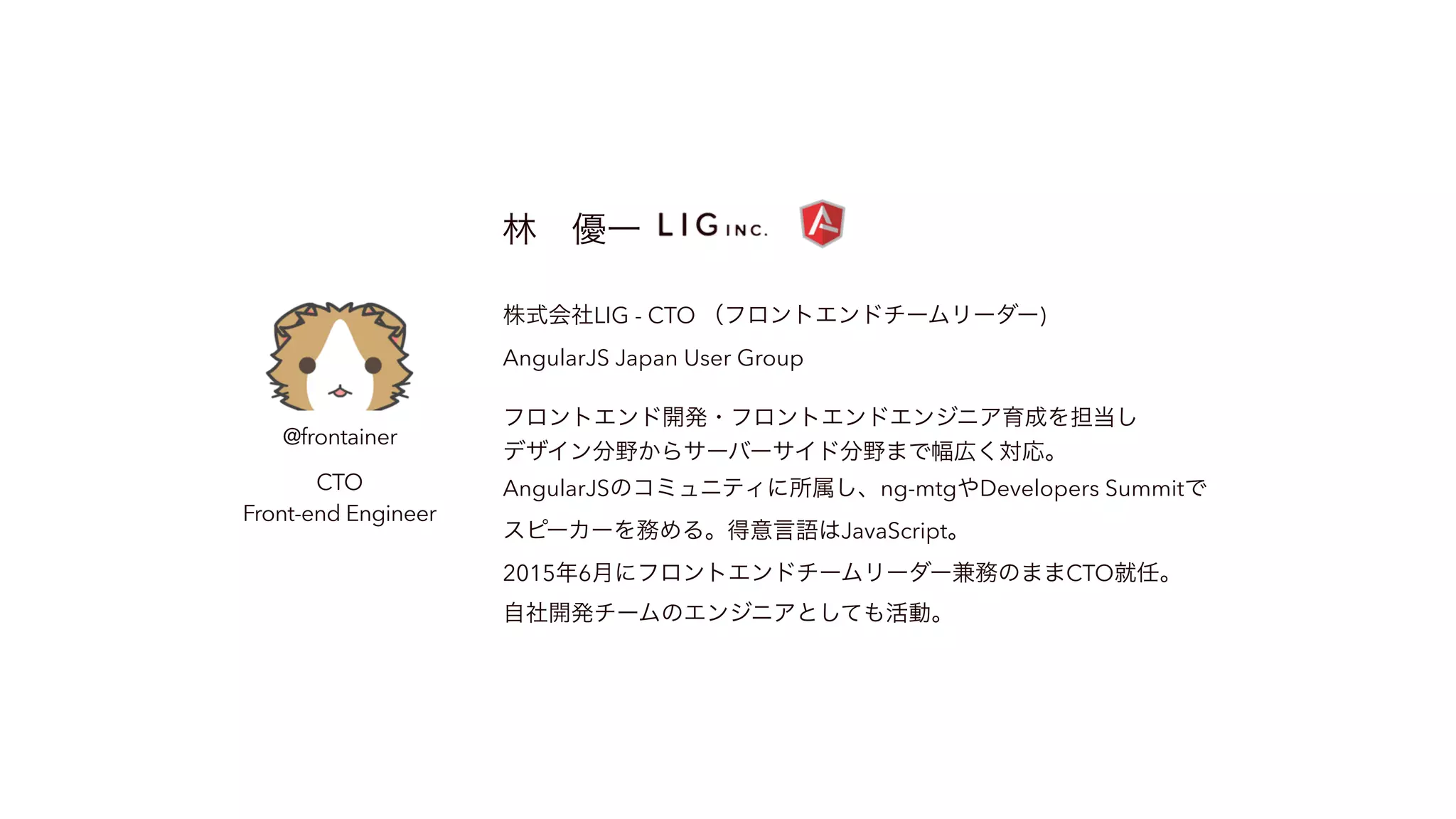 @frontainer CTO Front-end Engineer 林 優一 株式会社LIG - CTO （フロントエンドチームリーダー) AngularJS Japan User Group フロントエンド開発・フロントエンドエンジニア育成を担当し デザイン分野からサーバーサイド分野まで幅広く対応。 AngularJSのコミュニティに所属し、ng-mtgやDevelopers Summitで スピーカーを務める。得意言語はJavaScript。 2015年6月にフロントエンドチームリーダー兼務のままCTO就任。 自社開発チームのエンジニアとしても活動。 