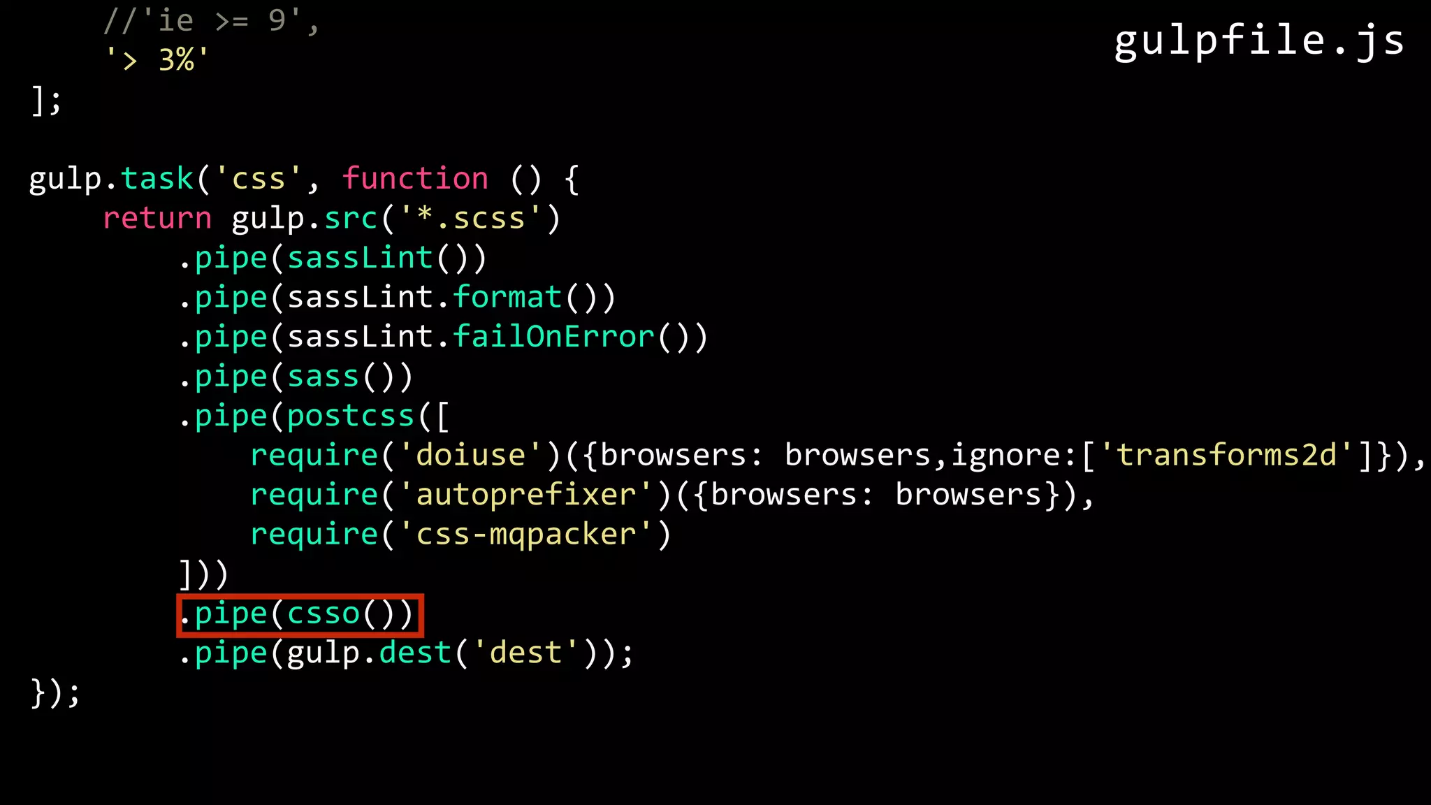 //'ie >= 9', '> 3%' ]; gulp.task('css', function () { return gulp.src('*.scss') .pipe(sassLint()) .pipe(sassLint.format()) .pipe(sassLint.failOnError()) .pipe(sass()) .pipe(postcss([ require('doiuse')({browsers: browsers,ignore:['transforms2d']}), require('autoprefixer')({browsers: browsers}), require('css-mqpacker') ])) .pipe(csso()) .pipe(gulp.dest('dest')); }); gulpfile.js 