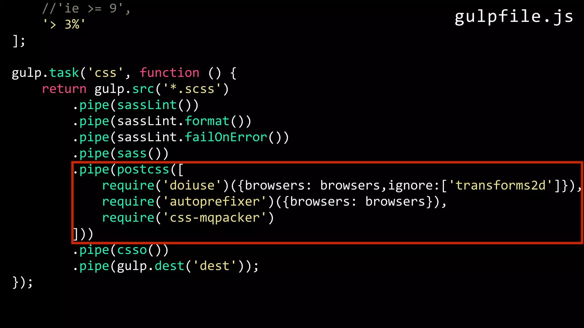 //'ie >= 9', '> 3%' ]; gulp.task('css', function () { return gulp.src('*.scss') .pipe(sassLint()) .pipe(sassLint.format()) .pipe(sassLint.failOnError()) .pipe(sass()) .pipe(postcss([ require('doiuse')({browsers: browsers,ignore:['transforms2d']}), require('autoprefixer')({browsers: browsers}), require('css-mqpacker') ])) .pipe(csso()) .pipe(gulp.dest('dest')); }); gulpfile.js 