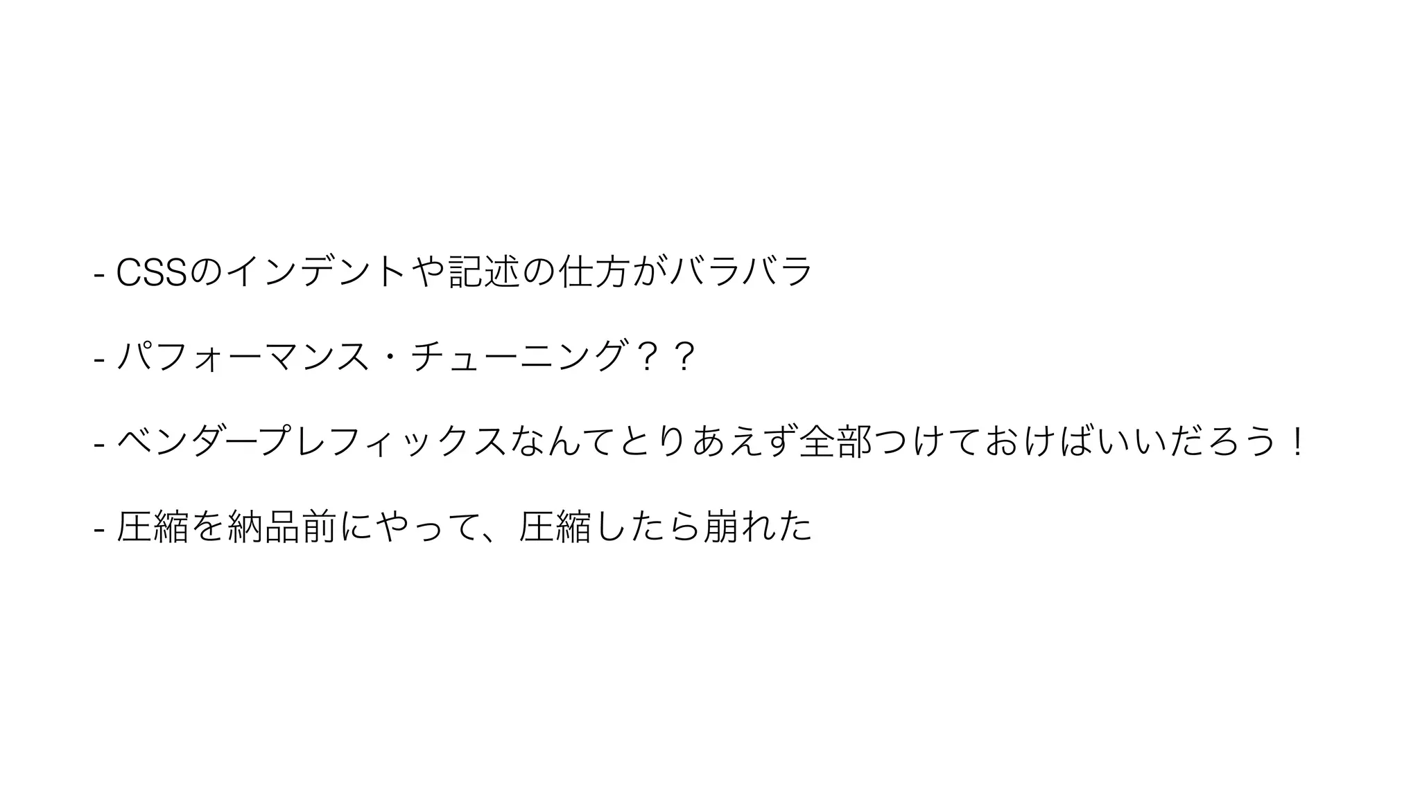 - CSSのインデントや記述の仕方がバラバラ - パフォーマンス・チューニング？？ - ベンダープレフィックスなんてとりあえず全部つけておけばいいだろう！ - 圧縮を納品前にやって、圧縮したら崩れた 