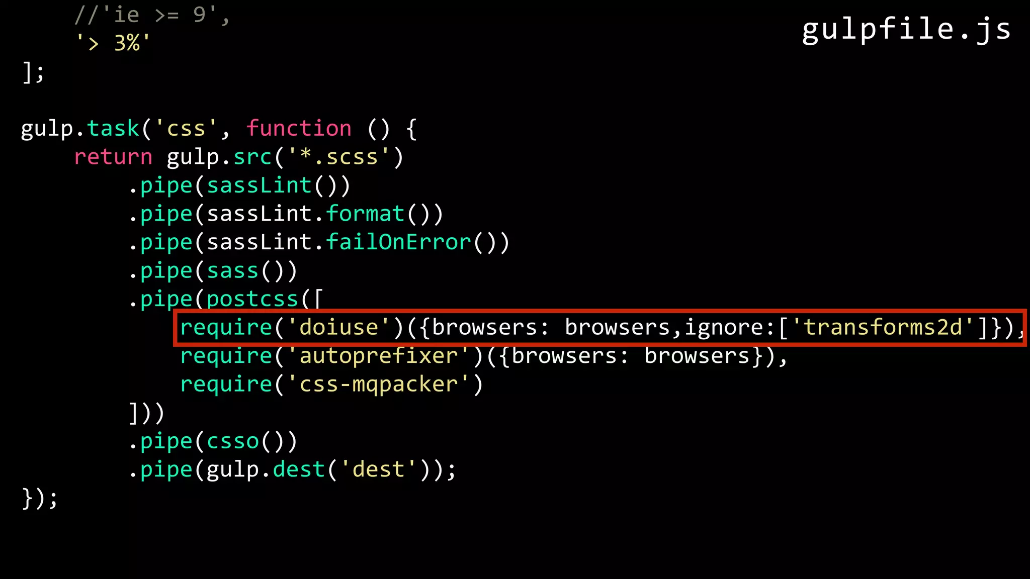 //'ie >= 9', '> 3%' ]; gulp.task('css', function () { return gulp.src('*.scss') .pipe(sassLint()) .pipe(sassLint.format()) .pipe(sassLint.failOnError()) .pipe(sass()) .pipe(postcss([ require('doiuse')({browsers: browsers,ignore:['transforms2d']}), require('autoprefixer')({browsers: browsers}), require('css-mqpacker') ])) .pipe(csso()) .pipe(gulp.dest('dest')); }); gulpfile.js 