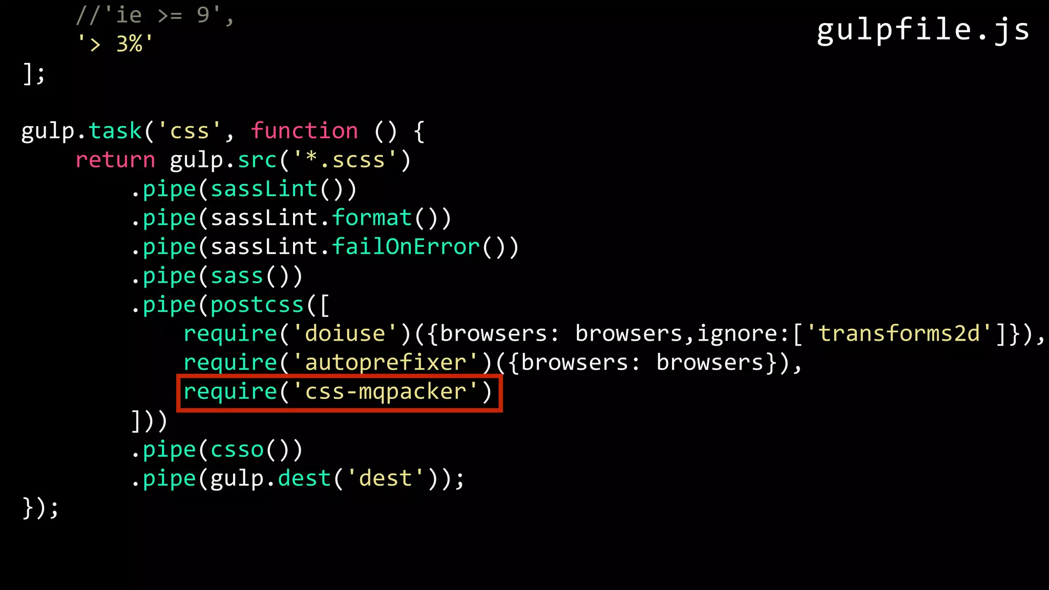 //'ie >= 9', '> 3%' ]; gulp.task('css', function () { return gulp.src('*.scss') .pipe(sassLint()) .pipe(sassLint.format()) .pipe(sassLint.failOnError()) .pipe(sass()) .pipe(postcss([ require('doiuse')({browsers: browsers,ignore:['transforms2d']}), require('autoprefixer')({browsers: browsers}), require('css-mqpacker') ])) .pipe(csso()) .pipe(gulp.dest('dest')); }); gulpfile.js 
