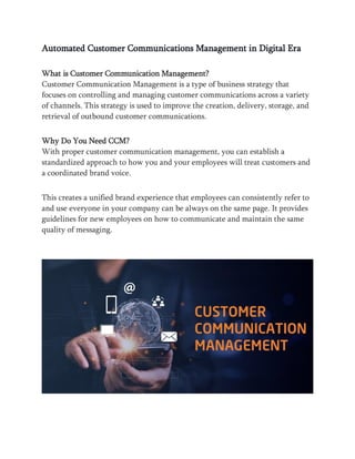 Automated Customer Communications Management in Digital Era
What is Customer Communication Management?
Customer Communication Management is a type of business strategy that
focuses on controlling and managing customer communications across a variety
of channels. This strategy is used to improve the creation, delivery, storage, and
retrieval of outbound customer communications.
Why Do You Need CCM?
With proper customer communication management, you can establish a
standardized approach to how you and your employees will treat customers and
a coordinated brand voice.
This creates a unified brand experience that employees can consistently refer to
and use everyone in your company can be always on the same page. It provides
guidelines for new employees on how to communicate and maintain the same
quality of messaging.
 