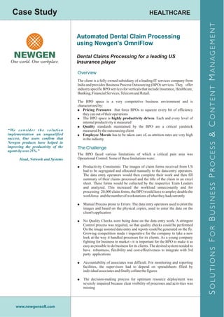 Case Study                                                                                 HEALTHCARE




                                                                                                                                S OLUTIONS F OR B USINESS P ROCESS & C ONTENT M ANAGEMENT
                                             Automated Dental Claim Processing
                                             using Newgen's OmniFlow

                                             Dental Claims Processing for a leading US
                                             Insurance player

                                             Overview
                                             The client is a fully owned subsidiary of a leading IT services company from
                                             India and provides Business Process Outsourcing (BPO) services. They offer
                                             industry specific BPO services for verticals that include Insurance, Healthcare,
                                             Banking, Financial Services, Telecom and Retail.

                                             The BPO space is a very competetive business environment and is
                                             characterized by:
                                             ! Pricing Pressures that force BPOs to squeeze every bit of efficiency
                                                they can out of their operations
                                             ! The BPO space is highly productivity driven. Each and every level of
                                                internal productivity is measured
                                             ! Quality standards maintained by the BPO are a critical yardstick
“ We c o n s i d e r t h e s o l u t i o n      measured by the outsourcing client
implementation an unqualified                ! Employee Morale has to be taken care of, as attrition rates are very high
success. Our users confirm that                 in the industry
Newgen products have helped in
improving the productivity of the            The Challenge
agents by over 25%.”
                                             The BPO faced various limitations of which a critical pain area was
        Head, Network and Systems            Operational Control. Some of these limitations were:

                                             ! Productivity Constraints: The images of claim forms received from US
                                                had to be segregated and allocated manually to the data-entry operators.
                                                The data entry operators would then complete their work and then fill
                                                summary of their claims processed and the title of the claim in an excel
                                                sheet. These forms would be collected by the respective Team Leaders
                                                and analyzed. This increased the workload unnecessarily and for
                                                processing 20,000 claim forms, the BPO would have to amploy double the
                                                workforce and the number of workstations of what they had currently

                                             ! Manual Process prone to Errors: The data entry operators used to print the
                                                images and based on the physical copies, used to enter the data on the
                                                client's application

                                             ! No Quality Checks were being done on the data entry work. A stringent
                                                Control process was required, so that quality checks could be performed
                                                On the image assisted data entry and reports could be generated on the fly.
                                                Growing competition made t imperative for the company to take a new
                                                look at the way it handled processes for its clients. As a young company
                                                fighting for business in market - it is important for the BPO to make it as
                                                easy as possible to do business for its clients. The desired system needed to
                                                have robustness, flexibility and cost-effectiveness to integrate with 3rd
                                                party applications

                                             ! Accountability of associates was difficult. For monitoring and reporting
                                                facilities, the supervisors had to depend on spreadsheets filled by
                                                individual associates and finally collate the figures

                                             ! The decision-making process for optimum resource deployment was
                                                severely impaired because clear visibility of processes and activities was
                                                missing




      www.newgensoft.com
 
