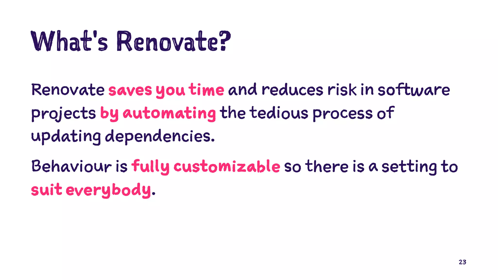 What's Renovate?
Renovate saves you time and reduces risk in software
projects by automating the tedious process of
updating dependencies.
Behaviour is fully customizable so there is a setting to
suit everybody.
23
 