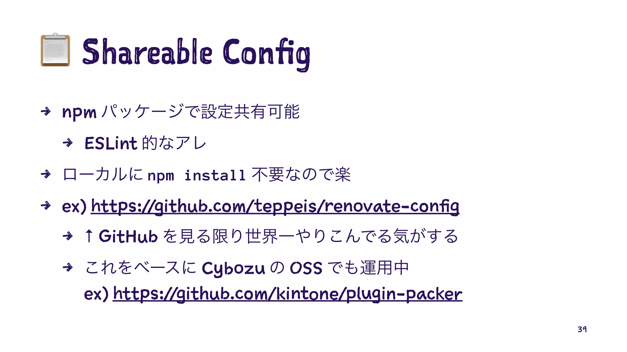 !
Shareable Config
4 npm
4 ESLint
4 npm install
4 ex) https://github.com/teppeis/renovate-config
4 ↑ GitHub
4 Cybozu OSS
ex) https://github.com/kintone/plugin-packer
39
 
