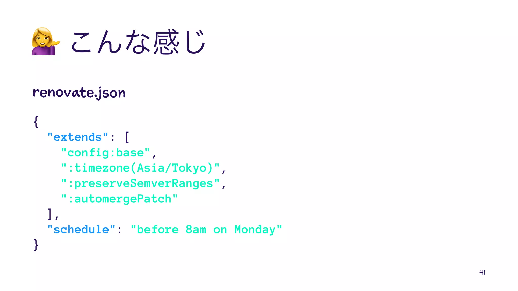 !
renovate.json
{
"extends": [
"config:base",
":timezone(Asia/Tokyo)",
":preserveSemverRanges",
":automergePatch"
],
"schedule": "before 8am on Monday"
}
41
 
