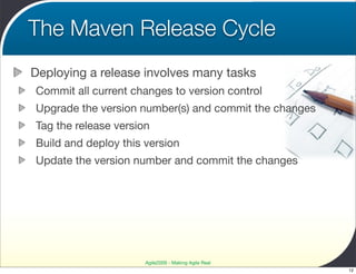 The Maven Release Cycle
Deploying a release involves many tasks
Commit all current changes to version control
Upgrade the version number(s) and commit the changes
Tag the release version
Build and deploy this version
Update the version number and commit the changes




                      Agile2009 - Making Agile Real
                                                       12
 