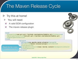 The Maven Release Cycle
    Try this at home!
      You will need:
       A valid SCM conﬁguration
       The maven-release-plugin

  <scm>
    <connection>scm:git:git://github.com/wakaleo/babble.git</connection>
    <developerConnection>scm:git:git://github.com/wakaleo/babble.git
    </developerConnection>
  </scm>
                     <plugin>
                       <groupId>org.apache.maven.plugins</groupId>
                       <artifactId>maven-release-plugin</artifactId>
                       <configuration>
Need this for multi-     <preparationGoals>clean verify install</preparationGoals>
                       </configuration>
 module projects     </plugin>




                                   Agile2009 - Making Agile Real
                                                                                     14
 