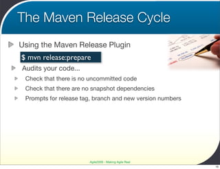 The Maven Release Cycle
Using the Maven Release Plugin
$ mvn release:prepare
Audits your code...
 Check that there is no uncommitted code
 Check that there are no snapshot dependencies
 Prompts for release tag, branch and new version numbers




                       Agile2009 - Making Agile Real
                                                           15
 