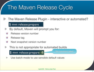 The Maven Release Cycle
The Maven Release Plugin - interactive or automated?
$ mvn release:prepare
By default, Maven will prompt you for:
 Release version number
 Release tag
 Next snapshot version number

This is not appropriate for automated builds
                                                        No questions asked
 $ mvn release:prepare -B
 Use batch mode to use sensible default values



                        Agile2009 - Making Agile Real
                                                                             17
 