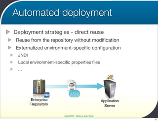 Automated deployment
Deployment strategies - direct reuse
Reuse from the repository without modiﬁcation
Externalized environment-speciﬁc conﬁguration
 JNDI
 Local environment-speciﬁc properties ﬁles
 ...



                             WAR

                              1.0.1
        Enterprise                                      Application
        Repository                                        Server

                        Agile2009 - Making Agile Real
                                                                      21
 