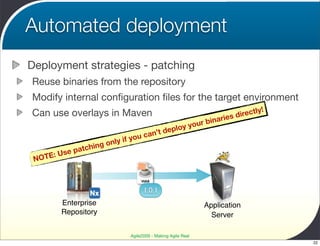 Automated deployment
Deployment strategies - patching
Reuse binaries from the repository
Modify internal conﬁguration ﬁles for the target environment
Can use overlays in Maven                                                        ectly!
                                                                        i  es dir
                                                                 r binar
                                                  p     lo y you
                                      u ca n’t de
                                   o
                            ly if y
                      ing on
          Use patch
 N OTE:

                                       WAR

                                        1.0.1
          Enterprise                                              Application
          Repository                                                Server

                                  Agile2009 - Making Agile Real
                                                                                          22
 