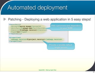 Automated deployment
Patching - Deploying a web application in 5 easy steps!
<dependency>
  <groupId>myorg.myapp</groupId>          Add a parameterized dependency
  <artifactId>myapp-web</artifactId>               to your WAR
  <version>${webapp.version}</version>
  <type>war</type>
</dependency>
...
<properties>
  <webapp.version>${project.version}</webapp.version>
</properties>

                                              Provide a sensible default
                                                    target version




                             Agile2009 - Making Agile Real
                                                                           24
 