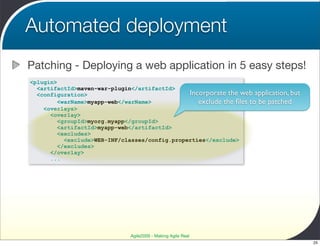 Automated deployment
Patching - Deploying a web application in 5 easy steps!
<plugin>
  <artifactId>maven-war-plugin</artifactId>
  <configuration>                               Incorporate the web application, but
         <warName>myapp-web</warName>              exclude the ﬁles to be patched
    <overlays>
      <overlay>
        <groupId>myorg.myapp</groupId>
        <artifactId>myapp-web</artifactId>
        <excludes>
           <exclude>WEB-INF/classes/config.properties</exclude>
        </excludes>
      </overlay>
      ...




                               Agile2009 - Making Agile Real
                                                                                       25
 