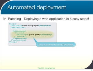 Automated deployment
Patching - Deploying a web application in 5 easy steps!
<plugin>
  <artifactId>maven-war-plugin</artifactId>
  <configuration>
    ...
    <webResources>
      <resource>
        <directory>${patch.path}</directory>
      </resource>
    </webResources>
  </configuration>
</plugin>
...
                              Include patched ﬁles in the ﬁnal bundle




                             Agile2009 - Making Agile Real
                                                                        26
 