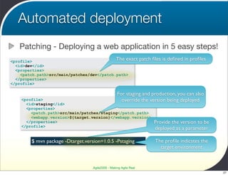 Automated deployment
   Patching - Deploying a web application in 5 easy steps!
<profile>                                   The exact              patch ﬁles is deﬁned in proﬁles
  <id>dev</id>
  <properties>
    <patch.path>src/main/patches/dev</patch.path>
  </properties>
</profile>

                                                   For staging and production, you can also
    <profile>                                        override the version being deployed
      <id>staging</id>
      <properties>
        <patch.path>src/main/patches/staging</patch.path>
        <webapp.version>${target.version}</webapp.version>
      </properties>                                                      Provide the version to be
    </profile>
                                                                         deployed as a parameter

        $ mvn package -Dtarget.version=1.0.5 -Pstaging                    The proﬁle indicates the
                                                                            target environment


                                   Agile2009 - Making Agile Real
                                                                                                     27
 