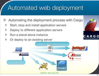 Automated web deployment
Automating the deployment process with Cargo
Start, stop and install application servers
Deploy to different application servers
Run a stand-alone instance
Or deploy to an existing server
                     Deploy to different application servers


                                   WAR




Run Cargo locally




                       Agile2009 - Making Agile Real
                                                               28
 
