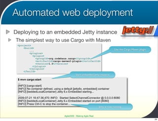 Automated web deployment
Deploying to an embedded Jetty instance
The simplest way to use Cargo with Maven
 <project>
     <build>
         ...                                                                      Use the Cargo Maven plugin
         <plugins>
           <plugin>
              <groupId>org.codehaus.cargo</groupId>
              <artifactId>cargo-maven2-plugin</artifactId>
              <version>1.0</version>
           </plugin>
         </plugins>
     </build>
                                                  Start embedded Jetty instance
 $ mvn cargo:start
 ...
 [INFO] [cargo:start]
 [INFO] No container defined, using a default [jetty6x, embedded] container
 [INFO] [beddedLocalContainer] Jetty 6.x Embedded starting...
 ...
 2009-07-21 16:47:36.470::INFO: Started SelectChannelConnector @ 0.0.0.0:8080
 [INFO] [beddedLocalContainer] Jetty 6.x Embedded started on port [8080]
 [INFO] Press Ctrl-C to stop the container...
                                                                   Jetty is now running


                                       Agile2009 - Making Agile Real
                                                                                                               29
 