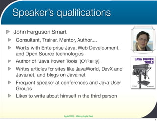 Speaker’s qualiﬁcations
John Ferguson Smart
Consultant, Trainer, Mentor, Author,...
Works with Enterprise Java, Web Development,
and Open Source technologies
Author of ‘Java Power Tools’ (O’Reilly)
Writes articles for sites like JavaWorld, DevX and
Java.net, and blogs on Java.net
Frequent speaker at conferences and Java User
Groups
Likes to write about himself in the third person


                       Agile2009 - Making Agile Real
                                                       3
 