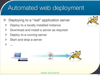 Automated web deployment
Deploying to a “real” application server
Deploy to a locally installed instance
Download and install a server as required
Deploy to a running server
Start and stop a server
...



                                   WAR




                       Agile2009 - Making Agile Real
                                                       30
 