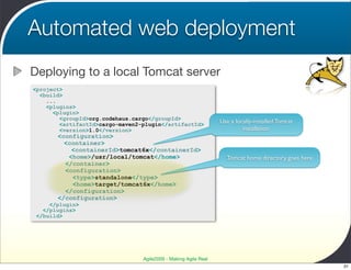 Automated web deployment
Deploying to a local Tomcat server
<project>
  <build>
    ...
    <plugins>
      <plugin>
        <groupId>org.codehaus.cargo</groupId>
        <artifactId>cargo-maven2-plugin</artifactId>             Use a locally-installed Tomcat
        <version>1.0</version>                                            installation
       <configuration>
         <container>
           <containerId>tomcat6x</containerId>
          <home>/usr/local/tomcat</home>                           Tomcat home directory goes here
         </container>
         <configuration>
           <type>standalone</type>
           <home>target/tomcat6x</home>
         </configuration>
       </configuration>
     </plugin>
   </plugins>
 </build>




                                 Agile2009 - Making Agile Real
                                                                                                     31
 