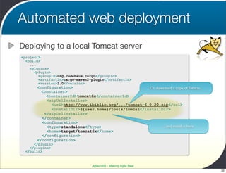 Automated web deployment
Deploying to a local Tomcat server
<project>
  <build>
    ...
    <plugins>
      <plugin>
        <groupId>org.codehaus.cargo</groupId>
        <artifactId>cargo-maven2-plugin</artifactId>
        <version>1.0</version>
       <configuration>                                Or download a copy of Tomcat...
         <container>
           <containerId>tomcat6x</containerId>
           <zipUrlInstaller>
             <url>http://www.ibiblio.org/.../tomcat-6.0.20.zip</url>
             <installDir>${user.home}/tools/tomcat</installDir>
          </zipUrlInstaller>
         </container>
         <configuration>
           <type>standalone</type>                          ...and install it here
           <home>target/tomcat6x</home>
         </configuration>
       </configuration>
      </plugin>
    </plugins>
  </build>



                                 Agile2009 - Making Agile Real
                                                                                        32
 
