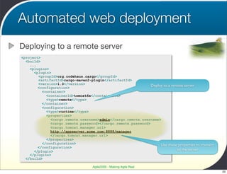 Automated web deployment
Deploying to a remote server
<project>
  <build>
    ...
    <plugins>
      <plugin>
        <groupId>org.codehaus.cargo</groupId>
        <artifactId>cargo-maven2-plugin</artifactId>
        <version>1.0</version>                                Deploy to a remote server
        <configuration>
          <container>
            <containerId>tomcat6x</containerId>
            <type>remote</type>
          </container>
          <configuration>
            <type>runtime</type>
            <properties>
              <cargo.remote.username>admin</cargo.remote.username>
              <cargo.remote.password></cargo.remote.password>
              <cargo.tomcat.manager.url>
              http://appserver.acme.com:8888/manager
              </cargo.tomcat.manager.url>
            </properties>
          </configuration>                                         Use these properties to connect
        </configuration>
      </plugin>                                                              to the server
    </plugins>
  </build>

                                    Agile2009 - Making Agile Real
                                                                                                     33
 