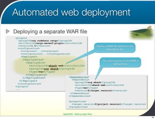 Automated web deployment
Deploying a separate WAR ﬁle
<plugin>
  <groupId>org.codehaus.cargo</groupId>
  <artifactId>cargo-maven2-plugin</artifactId>
  <version>1.0</version>                                        Deploy a WAR ﬁle deﬁned in the
  <configuration>                                                       dependency list
    <container>...</container>
    <configuration>...</configuration>
   <deployer>
    <deployables>                                                   The exact version of the WAR is
      <deployable>
                                                                             deﬁned here
        <artifactId>ebank-web</artifactId>
        <groupId>org.ebank</groupId>
        <type>war</type>
      </deployable>
    </deployables>              <dependencies>
                                  <dependency>
  </deployer>
                                         <groupId>org.ebank</groupId>
  </configuration>
                                         <artifactId>ebank-web</artifactId>
</plugin>
                                         <type>war</type>
...
                                         <version>${target.version}</version>
                                      </dependency>
                                     </dependencies>

                                     <properties>
                                       <target.version>${project.version}</target.version>
                                     </properties>


                                Agile2009 - Making Agile Real
                                                                                                      34
 