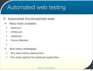Automated web testing
Automated functional/web tests
Many tools available:
 Selenium
 HTMLUnit
 JWebUnit
 Canoo Webtest
 ...
And many strategies:
 Run tests before deployment
 Run tests against the deployed application



                        Agile2009 - Making Agile Real
                                                        36
 