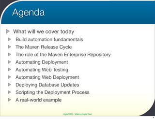 Agenda
What will we cover today
Build automation fundamentals
The Maven Release Cycle
The role of the Maven Enterprise Repository
Automating Deployment
Automating Web Testing
Automating Web Deployment
Deploying Database Updates
Scripting the Deployment Process
A real-world example

                       Agile2009 - Making Agile Real
                                                       4
 