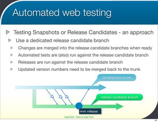 Automated web testing
Testing Snapshots or Release Candidates - an approach
Use a dedicated release candidate branch
 Changes are merged into the release candidate branches when ready
 Automated tests are (also) run against the release candidate branch
 Releases are run against the release candidate branch
 Updated version numbers need to be merged back to the trunk
                                                        development trunk




                                                        release candidate branch


                                       mvn release
                        Agile2009 - Making Agile Real
                                                                                   40
 