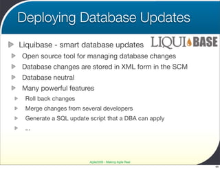 Deploying Database Updates
Liquibase - smart database updates
Open source tool for managing database changes
Database changes are stored in XML form in the SCM
Database neutral
Many powerful features
 Roll back changes
 Merge changes from several developers
 Generate a SQL update script that a DBA can apply
 ...




                       Agile2009 - Making Agile Real
                                                       44
 