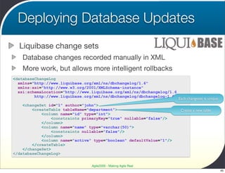 Deploying Database Updates
  Liquibase change sets
    Database changes recorded manually in XML
    More work, but allows more intelligent rollbacks
<databaseChangeLog
  xmlns="http://www.liquibase.org/xml/ns/dbchangelog/1.6"
  xmlns:xsi="http://www.w3.org/2001/XMLSchema-instance"
  xsi:schemaLocation="http://www.liquibase.org/xml/ns/dbchangelog/1.6
         http://www.liquibase.org/xml/ns/dbchangelog/dbchangelog-1.6.xsd">
                                                                      Each changeset is unique
    <changeSet id="1" author="john">
        <createTable tableName="department">                                Create a new table
            <column name="id" type="int">
                 <constraints primaryKey="true" nullable="false"/>
            </column>
            <column name="name" type="varchar(50)">
                 <constraints nullable="false"/>
            </column>
            <column name="active" type="boolean" defaultValue="1"/>
        </createTable>
    </changeSet>
</databaseChangeLog>


                                    Agile2009 - Making Agile Real
                                                                                                 45
 