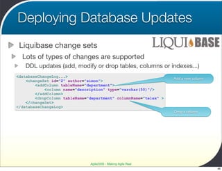 Deploying Database Updates
 Liquibase change sets
  Lots of types of changes are supported
   DDL updates (add, modify or drop tables, columns or indexes...)
<databaseChangeLog...>
                                                                  Add a new column
    <changeSet id="2" author="simon">
        <addColumn tableName="department">
            <column name="description" type="varchar(50)"/>
        </addColumn>
        <dropColumn tableName="department" columnName="telex" >
    </changeSet>
</databaseChangeLog>
                                                                  Drop a column




                               Agile2009 - Making Agile Real
                                                                                     46
 