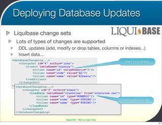 Deploying Database Updates
 Liquibase change sets
  Lots of types of changes are supported
    DDL updates (add, modify or drop tables, columns or indexes...)
    Insert data...
<databaseChangeLog...>
                                                                  Insert a row of data
    <changeSet id="4" author="john">
        <insert tableName="country">
            <column name="id" valueNumeric="1"/>
            <column name="code" value="AL"/>
            <column name="name" value="Albania"/>
        </addColumn>
    </changeSet>
</databaseChangeLog>
  <databaseChangeLog...>
      <changeSet id="3" author="simon">
          <loadData tableName="countries" file="countries.csv">
              <column name="id" type="NUMERIC"/>
              <column name="code" type="STRING"/>               Upload data from a ﬁle
              <column name="name" type="STRING"/>
          </loadData>
      </changeSet>
  </databaseChangeLog>

                                  Agile2009 - Making Agile Real
                                                                                         47
 
