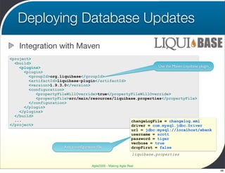 Deploying Database Updates
    Integration with Maven
<project>
  <build>
    <plugins>                                                  Use the Maven Liquibase plugin
      <plugin>
        <groupId>org.liquibase</groupId>
        <artifactId>liquibase-plugin</artifactId>
        <version>1.9.3.0</version>
        <configuration>
           <propertyFileWillOverride>true</propertyFileWillOverride>
           <propertyFile>src/main/resources/liquibase.properties</propertyFile>
        </configuration>
      </plugin>
    </plugins>
  </build>
  ...                                              changeLogFile = changelog.xml
</project>                                         driver = com.mysql.jdbc.Driver
                                                   url = jdbc:mysql://localhost/ebank
                                                   username = scott
                                                   password = tiger
                                                   verbose = true
                       And a conﬁguration ﬁle      dropFirst = false
                                                                 liquibase.properties

                                     Agile2009 - Making Agile Real
                                                                                                48
 