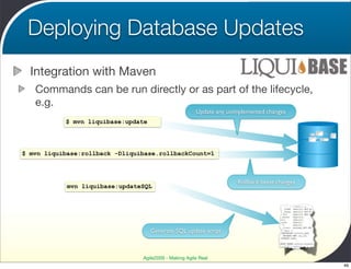 Deploying Database Updates
  Integration with Maven
   Commands can be run directly or as part of the lifecycle,
   e.g.
                                                       Update any unimplemented changes
           $ mvn liquibase:update




$ mvn liquibase:rollback -Dliquibase.rollbackCount=1



                                                                     Rollback latest changes
            mvn liquibase:updateSQL




                                    Generate SQL update script



                                Agile2009 - Making Agile Real
                                                                                               49
 