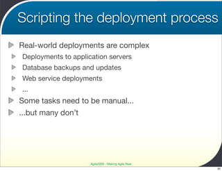 Scripting the deployment process
Real-world deployments are complex
Deployments to application servers
Database backups and updates
Web service deployments
...
Some tasks need to be manual...
...but many don’t




                     Agile2009 - Making Agile Real
                                                     50
 