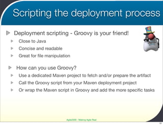 Scripting the deployment process
Deployment scripting - Groovy is your friend!
 Close to Java
 Concise and readable
 Great for ﬁle manipulation

How can you use Groovy?
 Use a dedicated Maven project to fetch and/or prepare the artifact
 Call the Groovy script from your Maven deployment project
 Or wrap the Maven script in Groovy and add the more speciﬁc tasks




                         Agile2009 - Making Agile Real
                                                                      51
 