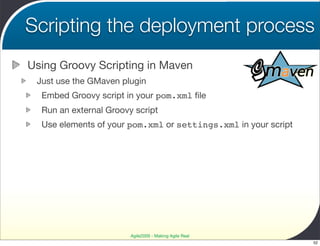Scripting the deployment process
Using Groovy Scripting in Maven
 Just use the GMaven plugin
  Embed Groovy script in your pom.xml ﬁle
  Run an external Groovy script
  Use elements of your pom.xml or settings.xml in your script




                        Agile2009 - Making Agile Real
                                                                52
 