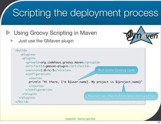 Scripting the deployment process
Using Groovy Scripting in Maven
  Just use the GMaven plugin

<build>
   <plugins>
    <plugin>
      <groupId>org.codehaus.groovy.maven</groupId>
      <artifactId>gmaven-plugin</artifactId>
      <version>1.0-rc-5</version>                Run some Groovy code
      <configuration>
         <source>
        println "Hi there, I’m ${user.name}. My project is ${project.name}"
         </source>
      </configuration>
    </plugin>
  </plugins>                               You can use objects from your pom.xml   ﬁle
</build>




                              Agile2009 - Making Agile Real
                                                                                         53
 