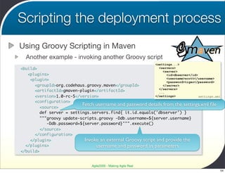 Scripting the deployment process
Using Groovy Scripting in Maven
  Another example - invoking another Groovy script
                                                               <settings...>
<build>                                                          <servers>
                                                                   <server>
   <plugins>                                                         <id>dbserver</id>
    <plugin>                                                         <username>scott</username>
                                                                     <password>tiger</password>
      <groupId>org.codehaus.groovy.maven</groupId>                 </server>
                                                                 </servers>
      <artifactId>gmaven-plugin</artifactId>                     ...
      <version>1.0-rc-5</version>                              </settings>             settings.xml
      <configuration>
         <source>
                           Fetch username and password details from the settings.xml         ﬁle
        def server = settings.servers.find{ it.id.equals('dbserver') }
        """groovy update-scripts.groovy -Ddb.username=${server.username}
            -Ddb.password=${server.password}""".execute()
         </source>
      </configuration>
    </plugin>               Invoke an external Groovy script and provide the
  </plugins>                     username and password as parameters
</build>


                               Agile2009 - Making Agile Real
                                                                                                      54
 