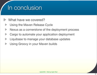 In conclusion
What have we covered?
Using the Maven Release Cycle
Nexus as a cornerstone of the deployment process
Cargo to automate your application deployment
Liquibase to manage your database updates
Using Groovy in your Maven builds




                    Agile2009 - Making Agile Real
                                                    60
 