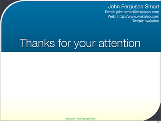 John Ferguson Smart
                                         Email: john.smart@wakaleo.com
                                          Web: http://www.wakaleo.com
                                                         Twitter: wakaleo




Thanks for your attention




         Agile2009 - Making Agile Real
                                                                       61
 