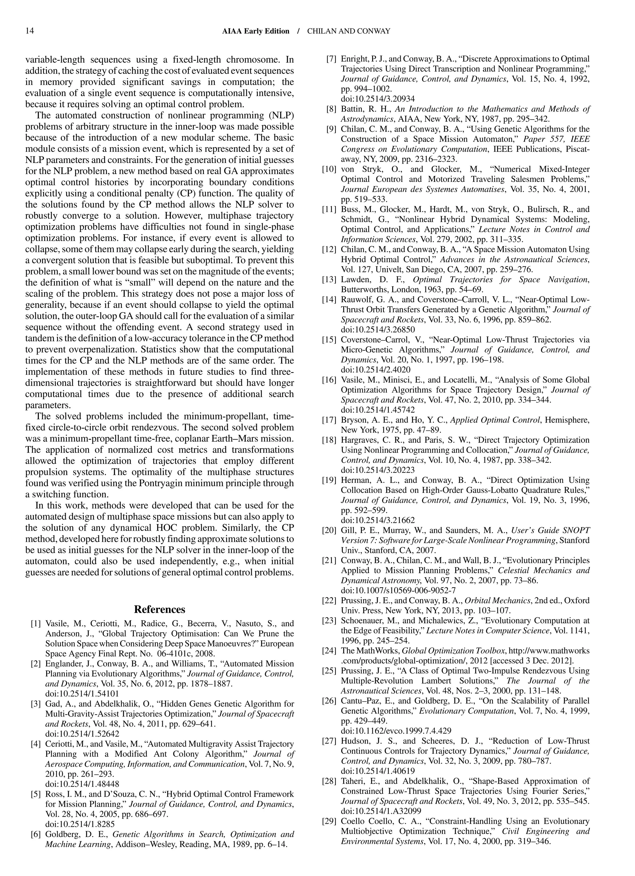 variable-length sequences using a fixed-length chromosome. In
addition, the strategy of caching the cost of evaluated event sequences
in memory provided significant savings in computation; the
evaluation of a single event sequence is computationally intensive,
because it requires solving an optimal control problem.
The automated construction of nonlinear programming (NLP)
problems of arbitrary structure in the inner-loop was made possible
because of the introduction of a new modular scheme. The basic
module consists of a mission event, which is represented by a set of
NLP parameters and constraints. For the generation of initial guesses
for the NLP problem, a new method based on real GA approximates
optimal control histories by incorporating boundary conditions
explicitly using a conditional penalty (CP) function. The quality of
the solutions found by the CP method allows the NLP solver to
robustly converge to a solution. However, multiphase trajectory
optimization problems have difficulties not found in single-phase
optimization problems. For instance, if every event is allowed to
collapse, some of them may collapse early during the search, yielding
a convergent solution that is feasible but suboptimal. To prevent this
problem, a small lower bound was set on the magnitude of the events;
the definition of what is “small” will depend on the nature and the
scaling of the problem. This strategy does not pose a major loss of
generality, because if an event should collapse to yield the optimal
solution, the outer-loop GA should call for the evaluation of a similar
sequence without the offending event. A second strategy used in
tandem is the definition of a low-accuracy tolerance in the CP method
to prevent overpenalization. Statistics show that the computational
times for the CP and the NLP methods are of the same order. The
implementation of these methods in future studies to find three-
dimensional trajectories is straightforward but should have longer
computational times due to the presence of additional search
parameters.
The solved problems included the minimum-propellant, time-
fixed circle-to-circle orbit rendezvous. The second solved problem
was a minimum-propellant time-free, coplanar Earth–Mars mission.
The application of normalized cost metrics and transformations
allowed the optimization of trajectories that employ different
propulsion systems. The optimality of the multiphase structures
found was verified using the Pontryagin minimum principle through
a switching function.
In this work, methods were developed that can be used for the
automated design of multiphase space missions but can also apply to
the solution of any dynamical HOC problem. Similarly, the CP
method, developed here for robustly finding approximate solutions to
be used as initial guesses for the NLP solver in the inner-loop of the
automaton, could also be used independently, e.g., when initial
guesses are needed for solutions of general optimal control problems.
References
[1] Vasile, M., Ceriotti, M., Radice, G., Becerra, V., Nasuto, S., and
Anderson, J., “Global Trajectory Optimisation: Can We Prune the
Solution Spacewhen Considering Deep Space Manoeuvres?” European
Space Agency Final Rept. No. 06-4101c, 2008.
[2] Englander, J., Conway, B. A., and Williams, T., “Automated Mission
Planning via Evolutionary Algorithms,” Journal of Guidance, Control,
and Dynamics, Vol. 35, No. 6, 2012, pp. 1878–1887.
doi:10.2514/1.54101
[3] Gad, A., and Abdelkhalik, O., “Hidden Genes Genetic Algorithm for
Multi-Gravity-Assist Trajectories Optimization,” Journal of Spacecraft
and Rockets, Vol. 48, No. 4, 2011, pp. 629–641.
doi:10.2514/1.52642
[4] Ceriotti, M., and Vasile, M., “Automated Multigravity Assist Trajectory
Planning with a Modified Ant Colony Algorithm,” Journal of
Aerospace Computing, Information, and Communication, Vol. 7, No. 9,
2010, pp. 261–293.
doi:10.2514/1.48448
[5] Ross, I. M., and D’Souza, C. N., “Hybrid Optimal Control Framework
for Mission Planning,” Journal of Guidance, Control, and Dynamics,
Vol. 28, No. 4, 2005, pp. 686–697.
doi:10.2514/1.8285
[6] Goldberg, D. E., Genetic Algorithms in Search, Optimization and
Machine Learning, Addison–Wesley, Reading, MA, 1989, pp. 6–14.
[7] Enright, P. J., and Conway, B. A., “Discrete Approximations to Optimal
Trajectories Using Direct Transcription and Nonlinear Programming,”
Journal of Guidance, Control, and Dynamics, Vol. 15, No. 4, 1992,
pp. 994–1002.
doi:10.2514/3.20934
[8] Battin, R. H., An Introduction to the Mathematics and Methods of
Astrodynamics, AIAA, New York, NY, 1987, pp. 295–342.
[9] Chilan, C. M., and Conway, B. A., “Using Genetic Algorithms for the
Construction of a Space Mission Automaton,” Paper 557, IEEE
Congress on Evolutionary Computation, IEEE Publications, Piscat-
away, NY, 2009, pp. 2316–2323.
[10] von Stryk, O., and Glocker, M., “Numerical Mixed-Integer
Optimal Control and Motorized Traveling Salesmen Problems,”
Journal European des Systemes Automatises, Vol. 35, No. 4, 2001,
pp. 519–533.
[11] Buss, M., Glocker, M., Hardt, M., von Stryk, O., Bulirsch, R., and
Schmidt, G., “Nonlinear Hybrid Dynamical Systems: Modeling,
Optimal Control, and Applications,” Lecture Notes in Control and
Information Sciences, Vol. 279, 2002, pp. 311–335.
[12] Chilan, C. M., and Conway, B. A., “A Space Mission Automaton Using
Hybrid Optimal Control,” Advances in the Astronautical Sciences,
Vol. 127, Univelt, San Diego, CA, 2007, pp. 259–276.
[13] Lawden, D. F., Optimal Trajectories for Space Navigation,
Butterworths, London, 1963, pp. 54–69.
[14] Rauwolf, G. A., and Coverstone–Carroll, V. L., “Near-Optimal Low-
Thrust Orbit Transfers Generated by a Genetic Algorithm,” Journal of
Spacecraft and Rockets, Vol. 33, No. 6, 1996, pp. 859–862.
doi:10.2514/3.26850
[15] Coverstone–Carrol, V., “Near-Optimal Low-Thrust Trajectories via
Micro-Genetic Algorithms,” Journal of Guidance, Control, and
Dynamics, Vol. 20, No. 1, 1997, pp. 196–198.
doi:10.2514/2.4020
[16] Vasile, M., Minisci, E., and Locatelli, M., “Analysis of Some Global
Optimization Algorithms for Space Trajectory Design,” Journal of
Spacecraft and Rockets, Vol. 47, No. 2, 2010, pp. 334–344.
doi:10.2514/1.45742
[17] Bryson, A. E., and Ho, Y. C., Applied Optimal Control, Hemisphere,
New York, 1975, pp. 47–89.
[18] Hargraves, C. R., and Paris, S. W., “Direct Trajectory Optimization
Using Nonlinear Programming and Collocation,” Journal of Guidance,
Control, and Dynamics, Vol. 10, No. 4, 1987, pp. 338–342.
doi:10.2514/3.20223
[19] Herman, A. L., and Conway, B. A., “Direct Optimization Using
Collocation Based on High-Order Gauss-Lobatto Quadrature Rules,”
Journal of Guidance, Control, and Dynamics, Vol. 19, No. 3, 1996,
pp. 592–599.
doi:10.2514/3.21662
[20] Gill, P. E., Murray, W., and Saunders, M. A., User’s Guide SNOPT
Version 7: Software for Large-Scale Nonlinear Programming, Stanford
Univ., Stanford, CA, 2007.
[21] Conway, B. A., Chilan, C. M., and Wall, B. J., “Evolutionary Principles
Applied to Mission Planning Problems,” Celestial Mechanics and
Dynamical Astronomy, Vol. 97, No. 2, 2007, pp. 73–86.
doi:10.1007/s10569-006-9052-7
[22] Prussing, J. E., and Conway, B. A., Orbital Mechanics, 2nd ed., Oxford
Univ. Press, New York, NY, 2013, pp. 103–107.
[23] Schoenauer, M., and Michalewics, Z., “Evolutionary Computation at
the Edge of Feasibility,” Lecture Notes in Computer Science, Vol. 1141,
1996, pp. 245–254.
[24] The MathWorks, Global Optimization Toolbox, http://www.mathworks
.com/products/global-optimization/, 2012 [accessed 3 Dec. 2012].
[25] Prussing, J. E., “A Class of Optimal Two-Impulse Rendezvous Using
Multiple-Revolution Lambert Solutions,” The Journal of the
Astronautical Sciences, Vol. 48, Nos. 2–3, 2000, pp. 131–148.
[26] Cantu–Paz, E., and Goldberg, D. E., “On the Scalability of Parallel
Genetic Algorithms,” Evolutionary Computation, Vol. 7, No. 4, 1999,
pp. 429–449.
doi:10.1162/evco.1999.7.4.429
[27] Hudson, J. S., and Scheeres, D. J., “Reduction of Low-Thrust
Continuous Controls for Trajectory Dynamics,” Journal of Guidance,
Control, and Dynamics, Vol. 32, No. 3, 2009, pp. 780–787.
doi:10.2514/1.40619
[28] Taheri, E., and Abdelkhalik, O., “Shape-Based Approximation of
Constrained Low-Thrust Space Trajectories Using Fourier Series,”
Journal of Spacecraft and Rockets, Vol. 49, No. 3, 2012, pp. 535–545.
doi:10.2514/1.A32099
[29] Coello Coello, C. A., “Constraint-Handling Using an Evolutionary
Multiobjective Optimization Technique,” Civil Engineering and
Environmental Systems, Vol. 17, No. 4, 2000, pp. 319–346.
14 AIAA Early Edition / CHILAN AND CONWAY
DownloadedbyUNIVERSITYOFLIVERPOOLonAugust29,2013|http://arc.aiaa.org|DOI:10.2514/1.58766
 