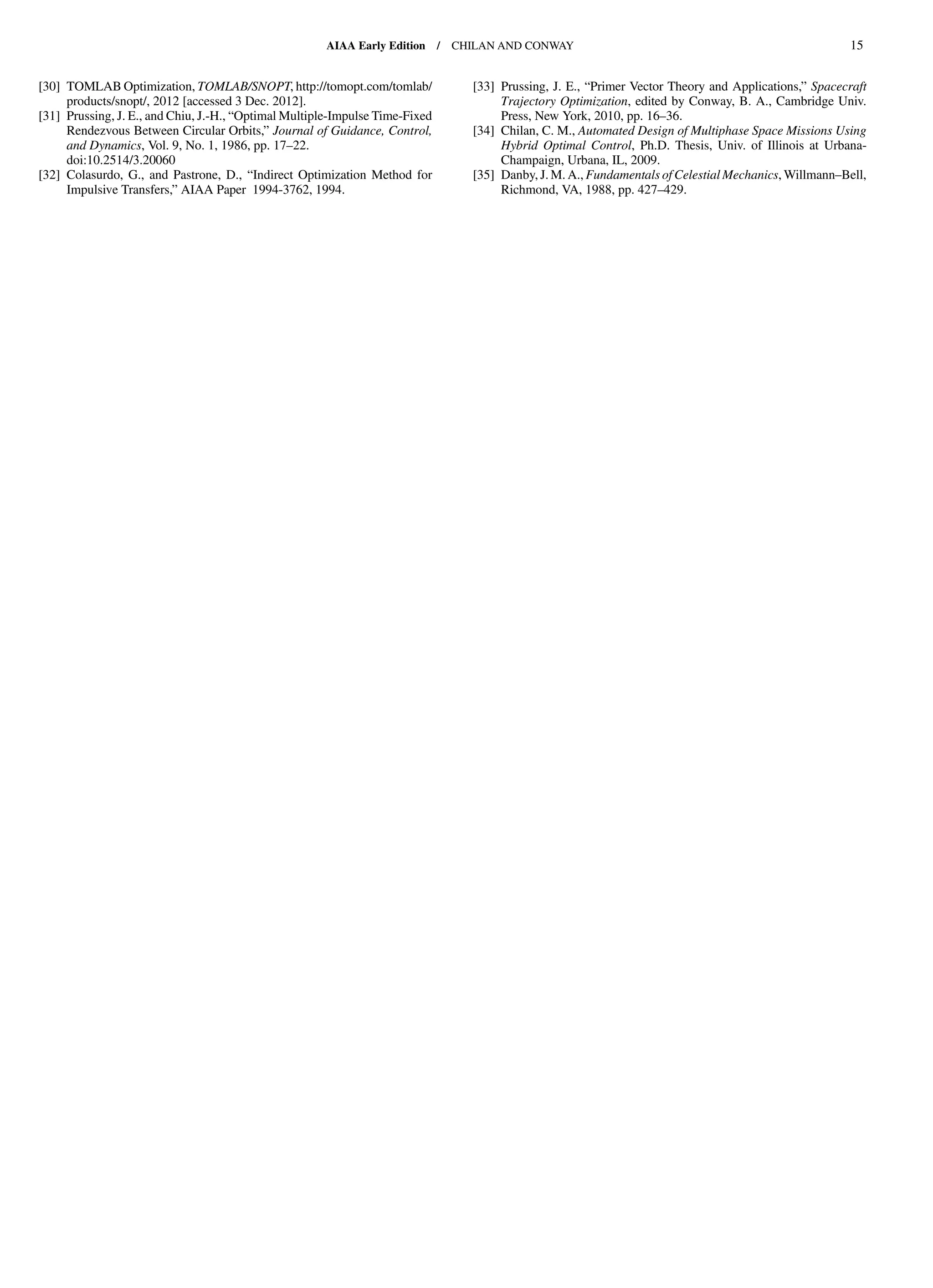 [30] TOMLAB Optimization, TOMLAB/SNOPT, http://tomopt.com/tomlab/
products/snopt/, 2012 [accessed 3 Dec. 2012].
[31] Prussing, J. E., and Chiu, J.-H., “Optimal Multiple-Impulse Time-Fixed
Rendezvous Between Circular Orbits,” Journal of Guidance, Control,
and Dynamics, Vol. 9, No. 1, 1986, pp. 17–22.
doi:10.2514/3.20060
[32] Colasurdo, G., and Pastrone, D., “Indirect Optimization Method for
Impulsive Transfers,” AIAA Paper 1994-3762, 1994.
[33] Prussing, J. E., “Primer Vector Theory and Applications,” Spacecraft
Trajectory Optimization, edited by Conway, B. A., Cambridge Univ.
Press, New York, 2010, pp. 16–36.
[34] Chilan, C. M., Automated Design of Multiphase Space Missions Using
Hybrid Optimal Control, Ph.D. Thesis, Univ. of Illinois at Urbana-
Champaign, Urbana, IL, 2009.
[35] Danby, J. M. A., Fundamentals of Celestial Mechanics, Willmann–Bell,
Richmond, VA, 1988, pp. 427–429.
AIAA Early Edition / CHILAN AND CONWAY 15
DownloadedbyUNIVERSITYOFLIVERPOOLonAugust29,2013|http://arc.aiaa.org|DOI:10.2514/1.58766
 