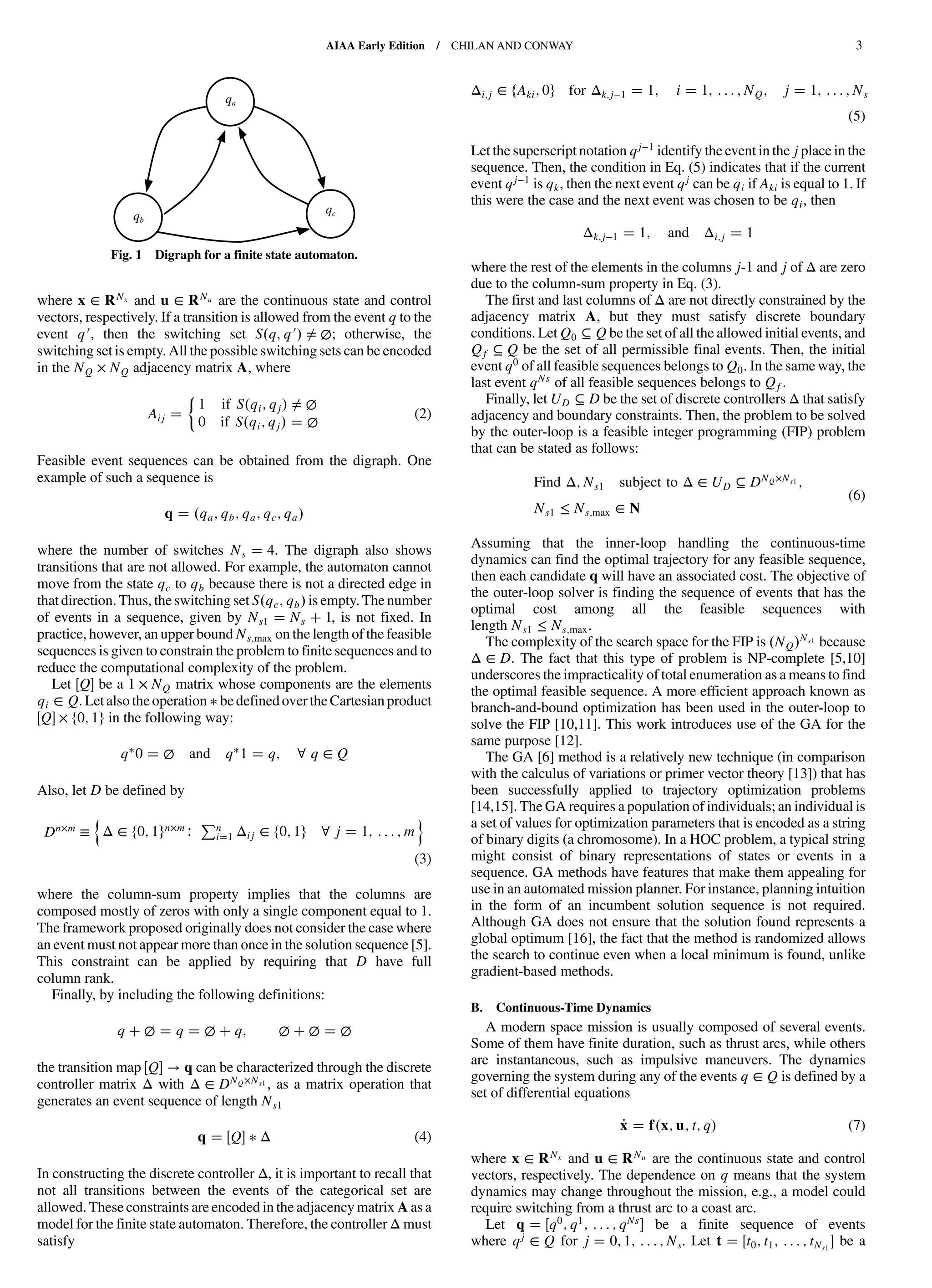 where x ∈ RNx and u ∈ RNu are the continuous state and control
vectors, respectively. If a transition is allowed from the event q to the
event q0, then the switching set S q; q0 ≠ ∅; otherwise, the
switching set is empty. All the possible switching sets can be encoded
in the NQ × NQ adjacency matrix A, where
Aij
1 if S qi; qj ≠ ∅
0 if S qi; qj ∅
(2)
Feasible event sequences can be obtained from the digraph. One
example of such a sequence is
q qa; qb; qa; qc; qa
where the number of switches Ns 4. The digraph also shows
transitions that are not allowed. For example, the automaton cannot
move from the state qc to qb because there is not a directed edge in
that direction. Thus, the switching set S qc; qb is empty. The number
of events in a sequence, given by Ns1 Ns 1, is not fixed. In
practice, however, an upper bound Ns;max on the length of the feasible
sequences is given to constrain the problem to finite sequences and to
reduce the computational complexity of the problem.
Let Q be a 1 × NQ matrix whose components are the elements
qi ∈ Q. Letalso the operation be definedoverthe Cartesian product
Q × f0; 1g in the following way:
q 0 ∅ and q 1 q; ∀ q ∈ Q
Also, let D be defined by
Dn×m ≡
n
Δ ∈ f0; 1gn×m∶
Pn
i 1 Δij ∈ f0; 1g ∀ j 1; : : : ; m
o
(3)
where the column-sum property implies that the columns are
composed mostly of zeros with only a single component equal to 1.
The framework proposed originally does not consider the case where
an event must not appear more than once in the solution sequence [5].
This constraint can be applied by requiring that D have full
column rank.
Finally, by including the following definitions:
q ∅ q ∅ q; ∅ ∅ ∅
the transition map Q → q can be characterized through the discrete
controller matrix Δ with Δ ∈ DNQ×Ns1 , as a matrix operation that
generates an event sequence of length Ns1
q Q Δ (4)
In constructing the discrete controller Δ, it is important to recall that
not all transitions between the events of the categorical set are
allowed. These constraints are encoded in the adjacencymatrix A as a
model for the finite state automaton. Therefore, the controller Δ must
satisfy
Δi;j ∈ fAki; 0g for Δk;j−1 1; i 1; : : : ; NQ; j 1; : : : ; Ns
(5)
Let the superscript notation qj−1
identify the event in the j place in the
sequence. Then, the condition in Eq. (5) indicates that if the current
event qj−1 is qk, then the next event qj can be qi if Aki is equal to 1. If
this were the case and the next event was chosen to be qi, then
Δk;j−1 1; and Δi;j 1
where the rest of the elements in the columns j-1 and j of Δ are zero
due to the column-sum property in Eq. (3).
The first and last columns of Δ are not directly constrained by the
adjacency matrix A, but they must satisfy discrete boundary
conditions. Let Q0 ⊆ Q be the set of all the allowed initial events, and
Qf ⊆ Q be the set of all permissible final events. Then, the initial
event q0 of all feasible sequences belongs to Q0. In the same way, the
last event qNs
of all feasible sequences belongs to Qf.
Finally, let UD ⊆ D be the set of discrete controllers Δ that satisfy
adjacency and boundary constraints. Then, the problem to be solved
by the outer-loop is a feasible integer programming (FIP) problem
that can be stated as follows:
Find Δ; Ns1 subject to Δ ∈ UD ⊆ DNQ×Ns1 ;
Ns1 ≤ Ns;max ∈ N
(6)
Assuming that the inner-loop handling the continuous-time
dynamics can find the optimal trajectory for any feasible sequence,
then each candidate q will have an associated cost. The objective of
the outer-loop solver is finding the sequence of events that has the
optimal cost among all the feasible sequences with
length Ns1 ≤ Ns;max.
The complexity of the search space for the FIP is NQ
Ns1 because
Δ ∈ D. The fact that this type of problem is NP-complete [5,10]
underscores the impracticality of total enumeration as a means to find
the optimal feasible sequence. A more efficient approach known as
branch-and-bound optimization has been used in the outer-loop to
solve the FIP [10,11]. This work introduces use of the GA for the
same purpose [12].
The GA [6] method is a relatively new technique (in comparison
with the calculus of variations or primer vector theory [13]) that has
been successfully applied to trajectory optimization problems
[14,15]. The GA requires a population of individuals; an individual is
a set of values for optimization parameters that is encoded as a string
of binary digits (a chromosome). In a HOC problem, a typical string
might consist of binary representations of states or events in a
sequence. GA methods have features that make them appealing for
use in an automated mission planner. For instance, planning intuition
in the form of an incumbent solution sequence is not required.
Although GA does not ensure that the solution found represents a
global optimum [16], the fact that the method is randomized allows
the search to continue even when a local minimum is found, unlike
gradient-based methods.
B. Continuous-Time Dynamics
A modern space mission is usually composed of several events.
Some of them have finite duration, such as thrust arcs, while others
are instantaneous, such as impulsive maneuvers. The dynamics
governing the system during any of the events q ∈ Q is defined by a
set of differential equations
_x f x; u; t; q (7)
where x ∈ RNx and u ∈ RNu are the continuous state and control
vectors, respectively. The dependence on q means that the system
dynamics may change throughout the mission, e.g., a model could
require switching from a thrust arc to a coast arc.
Let q q0; q1; : : : ; qNs be a finite sequence of events
where qj
∈ Q for j 0; 1; : : : ; Ns. Let t t0; t1; : : : ; tNs1
be a
qa
qc
qb
Fig. 1 Digraph for a finite state automaton.
AIAA Early Edition / CHILAN AND CONWAY 3
DownloadedbyUNIVERSITYOFLIVERPOOLonAugust29,2013|http://arc.aiaa.org|DOI:10.2514/1.58766
 